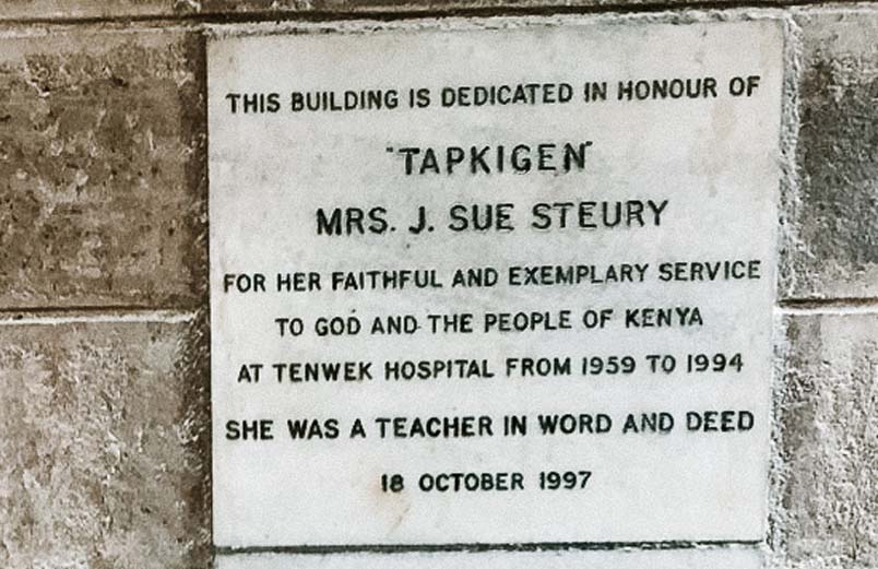 Plaque: This building is dedicated in honour of 'Tapkigen' Mrs. J. Sue Steury for her faithful and exemplary service to God and the people of Kenya at Tenwek Hospital from 1959 to 1994. She was a teacher in word and deed